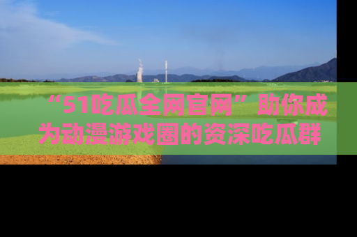 “51吃瓜全网官网”助你成为动漫游戏圈的资深吃瓜群众！
