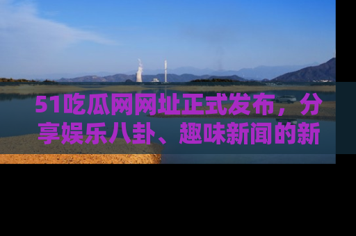 51吃瓜网网址正式发布，分享娱乐八卦、趣味新闻的新平台