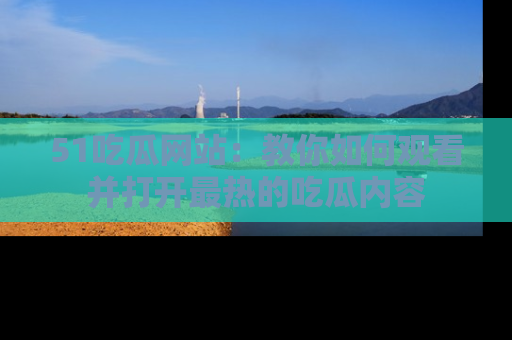 51吃瓜网站：教你如何观看并打开最热的吃瓜内容