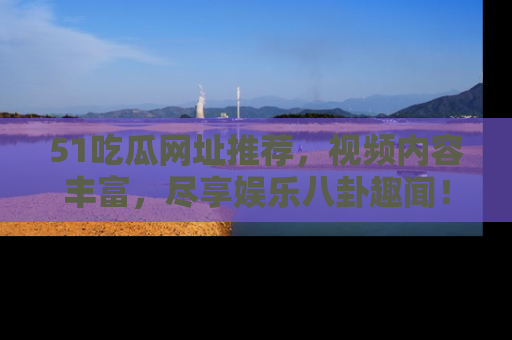 51吃瓜网址推荐，视频内容丰富，尽享娱乐八卦趣闻！