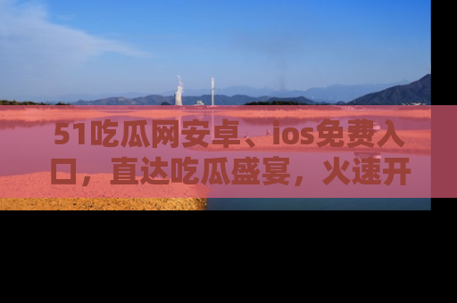 51吃瓜网安卓、ios免费入口，直达吃瓜盛宴，火速开启线上体验！