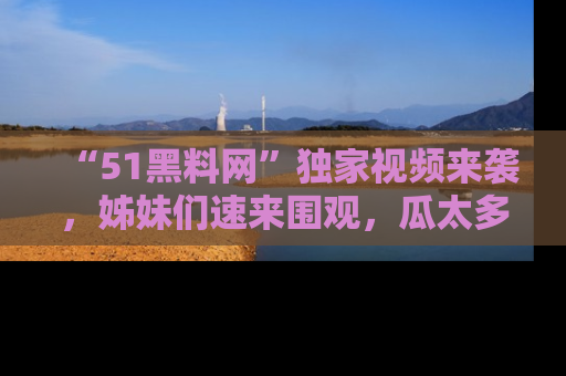 “51黑料网”独家视频来袭，姊妹们速来围观，瓜太多简直停不下来！