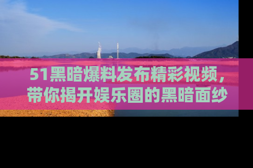 51黑暗爆料发布精彩视频，带你揭开娱乐圈的黑暗面纱