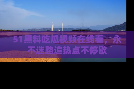 51黑料吃瓜视频在线看，永不迷路追热点不停歇