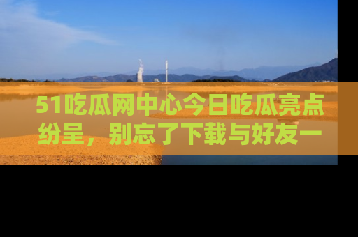 51吃瓜网中心今日吃瓜亮点纷呈，别忘了下载与好友一同分享！