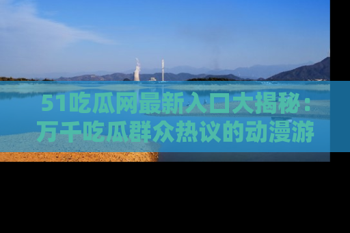 51吃瓜网最新入口大揭秘：万千吃瓜群众热议的动漫游戏事件
