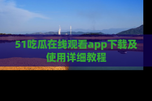 51吃瓜在线观看app下载及使用详细教程
