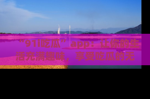 “91i吃瓜”app：让你的生活充满趣味，享受吃瓜的无限乐趣！