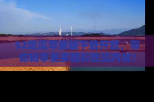 52吃瓜苹果版下载开放，带你畅享更多精彩吃瓜内容！