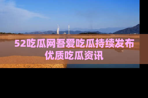 52吃瓜网吾爱吃瓜持续发布优质吃瓜资讯