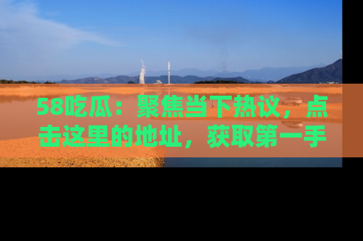 58吃瓜：聚焦当下热议，点击这里的地址，获取第一手的八卦信息！