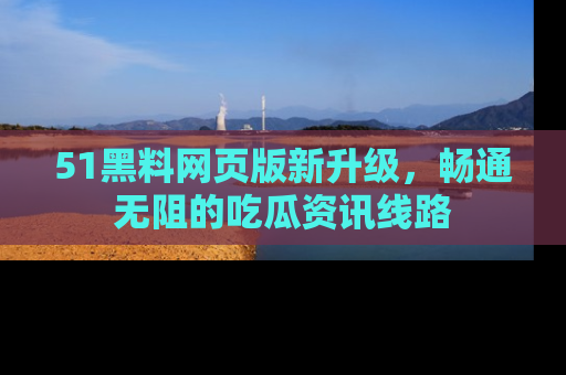 51黑料网页版新升级，畅通无阻的吃瓜资讯线路