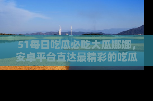 51每日吃瓜必吃大瓜娜娜，安卓平台直达最精彩的吃瓜内容。