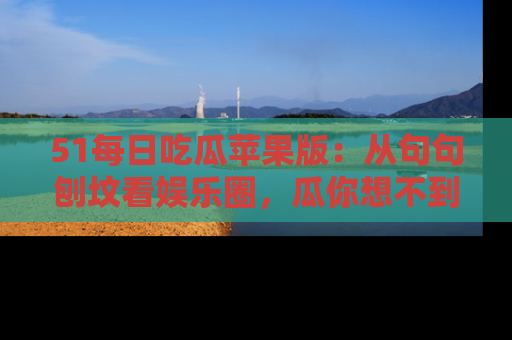 51每日吃瓜苹果版：从句句刨坟看娱乐圈，瓜你想不到的精彩纷呈！