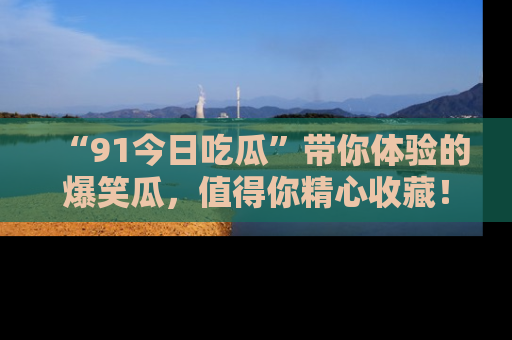 “91今日吃瓜”带你体验的爆笑瓜，值得你精心收藏！