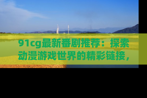 91cg最新番剧推荐：探索动漫游戏世界的精彩链接，尽在此处！