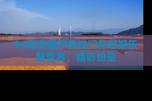 91吃瓜国产传送门开启娱乐新世界，精彩纷呈