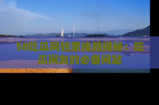 58吃瓜网独家线路揭秘：吃瓜网友的必备网站