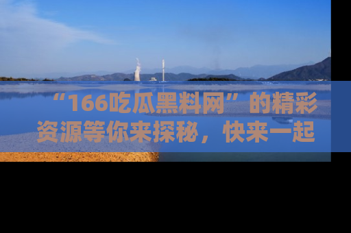 “166吃瓜黑料网”的精彩资源等你来探秘，快来一起吃瓜吧！