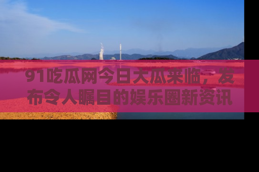 91吃瓜网今日大瓜来临，发布令人瞩目的娱乐圈新资讯！