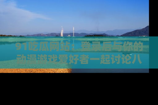 91吃瓜网站：登录后与你的动漫游戏爱好者一起讨论八卦！