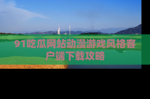 91吃瓜网站动漫游戏风格客户端下载攻略