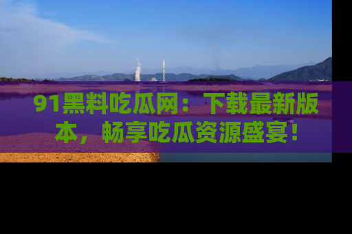 91黑料吃瓜网：下载最新版本，畅享吃瓜资源盛宴！