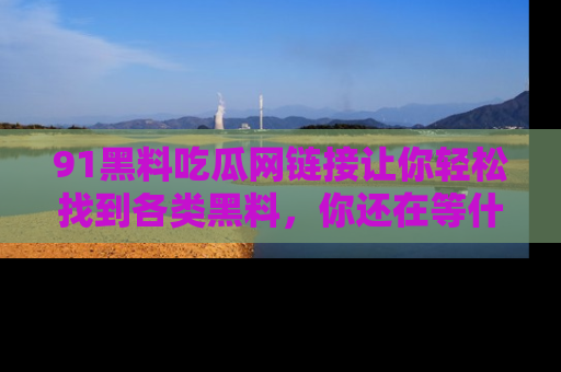 91黑料吃瓜网链接让你轻松找到各类黑料，你还在等什么呢？