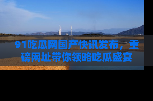 91吃瓜网国产快讯发布，重磅网址带你领略吃瓜盛宴