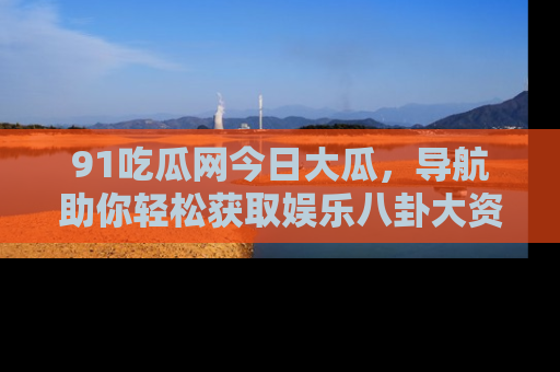 91吃瓜网今日大瓜，导航助你轻松获取娱乐八卦大资讯