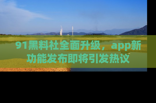 91黑料社全面升级，app新功能发布即将引发热议