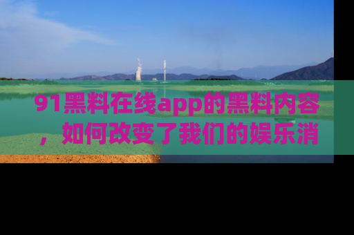 91黑料在线app的黑料内容，如何改变了我们的娱乐消费习惯？