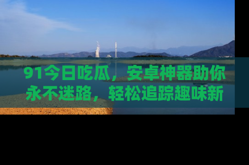 91今日吃瓜，安卓神器助你永不迷路，轻松追踪趣味新闻！