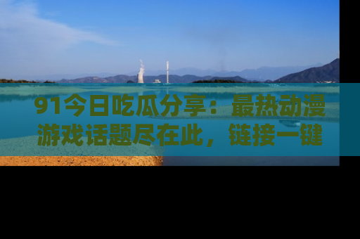 91今日吃瓜分享：最热动漫游戏话题尽在此，链接一键畅游！