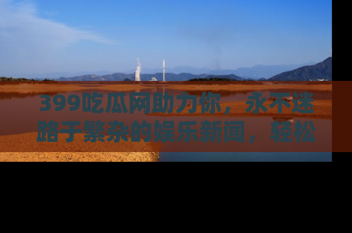 399吃瓜网助力你，永不迷路于繁杂的娱乐新闻，轻松追踪热点！