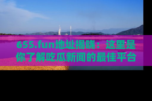 655.fun地址揭晓：这里是你了解吃瓜新闻的最佳平台，快来探索吧！
