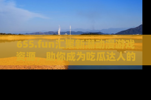 655.fun汇聚新潮动漫游戏资源，助你成为吃瓜达人的必备平台！