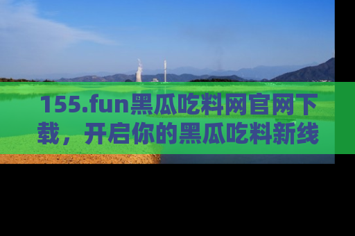 155.fun黑瓜吃料网官网下载，开启你的黑瓜吃料新线路，轻松找到入口！
