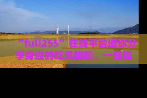 “fuli255”在线平台邀你分享身边的吃瓜趣闻，一起探索生活的小秘密！