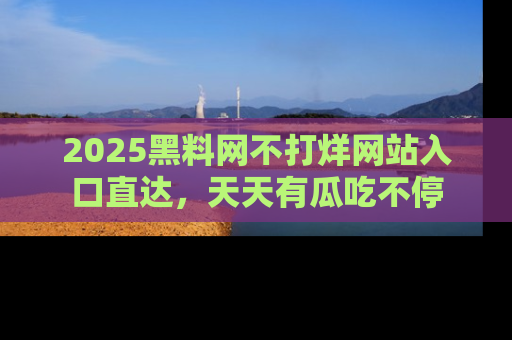 2025黑料网不打烊网站入口直达，天天有瓜吃不停