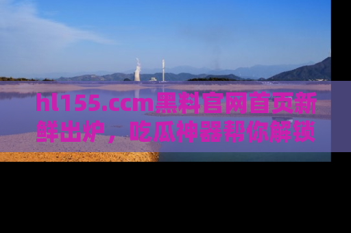 hl155.ccm黑料官网首页新鲜出炉，吃瓜神器帮你解锁那些鲜为人知的内幕！