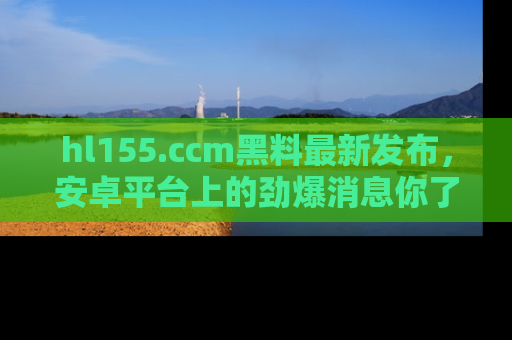 hl155.ccm黑料最新发布，安卓平台上的劲爆消息你了解了吗？
