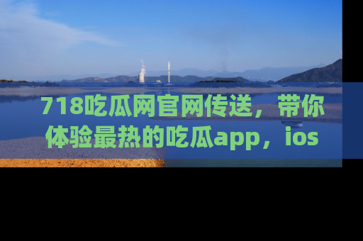 718吃瓜网官网传送，带你体验最热的吃瓜app，ios用户必备哦！
