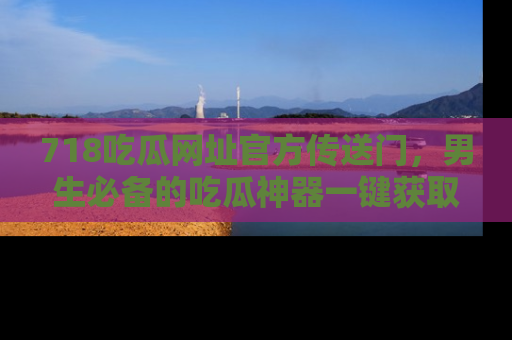 718吃瓜网址官方传送门，男生必备的吃瓜神器一键获取！