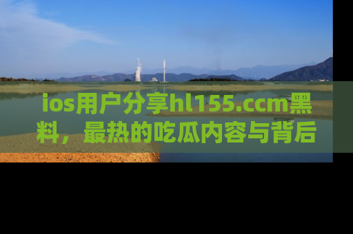 ios用户分享hl155.ccm黑料，最热的吃瓜内容与背后的真实事件！