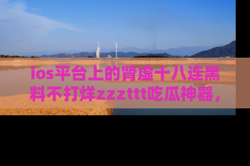 ios平台上的肾虚十八连黑料不打烊zzzttt吃瓜神器，你绝对不能错过