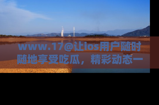 www.17@让ios用户随时随地享受吃瓜，精彩动态一手掌握