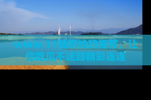 www.17独家线路推荐，让你吃瓜不迷路精彩连连