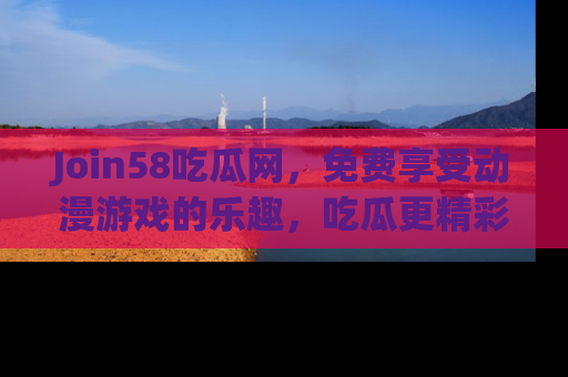 Join58吃瓜网，免费享受动漫游戏的乐趣，吃瓜更精彩！
