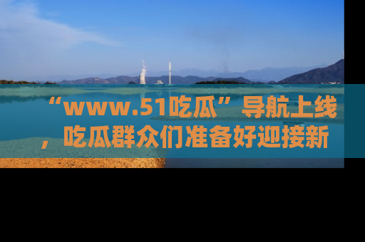 “www.51吃瓜”导航上线，吃瓜群众们准备好迎接新一波奇葩事件吗？